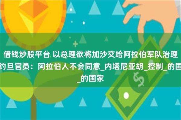 借钱炒股平台 以总理欲将加沙交给阿拉伯军队治理，约旦官员：阿拉伯人不会同意_内塔尼亚胡_控制_的国家