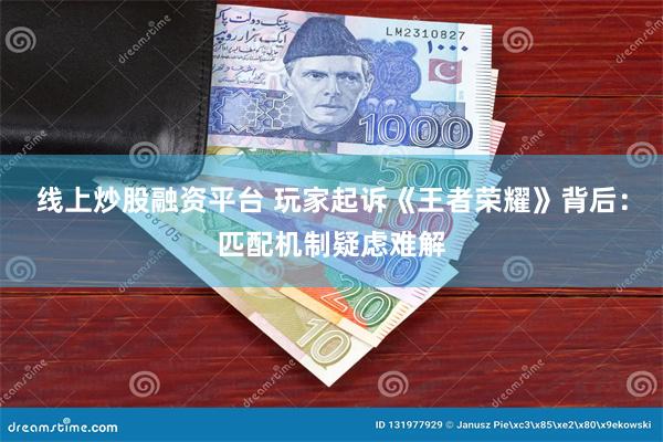 线上炒股融资平台 玩家起诉《王者荣耀》背后：匹配机制疑虑难解