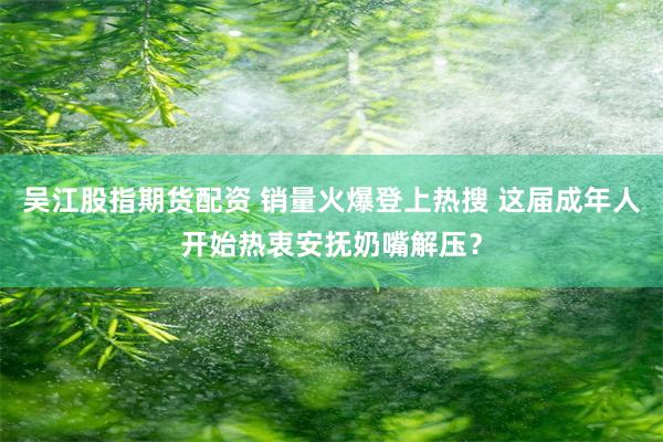 吴江股指期货配资 销量火爆登上热搜 这届成年人开始热衷安抚奶嘴解压？