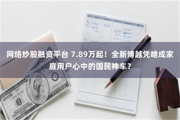 网络炒股融资平台 7.89万起！全新博越凭啥成家庭用户心中的国民神车？
