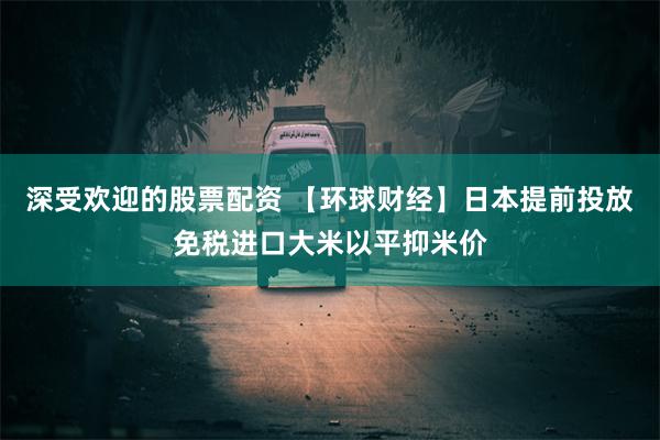 深受欢迎的股票配资 【环球财经】日本提前投放免税进口大米以平抑米价