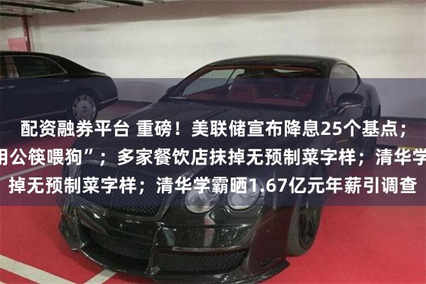 配资融券平台 重磅！美联储宣布降息25个基点；西贝回应“顾客就餐时用公筷喂狗”；多家餐饮店抹掉无预制菜字样；清华学霸晒1.67亿元年薪引调查